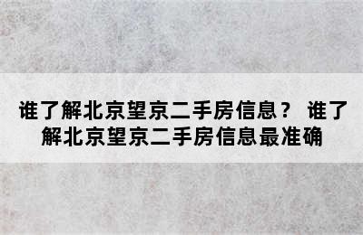 谁了解北京望京二手房信息？ 谁了解北京望京二手房信息最准确